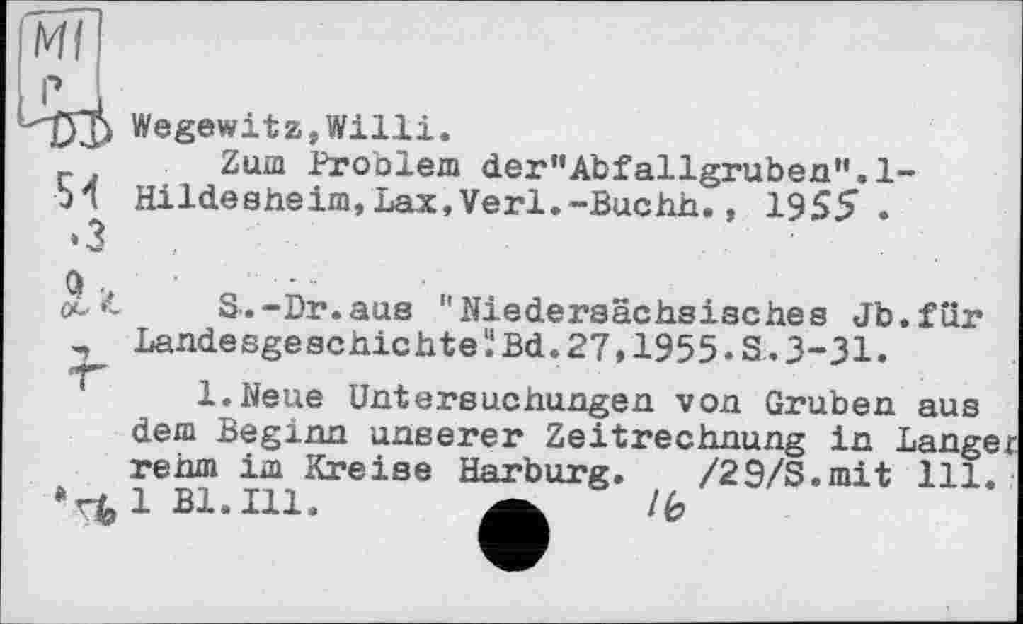 ﻿Wegewitz,Willi.
Zum Problem der'’Abfallgruben'’.l-Hildesheim,Lax,Verl.-Buchh., 1955 .
S.-Dr.aus "Niedersächsisches Jb.fur Landesgeschichtel.‘Bd.27,1955.S. 3-31.
l.Neue Untersuchungen von Gruben aus dem Beginn unserer Zeitrechnung in Langer rehm im Kreise Harburg. /29/S.mit 111.
1 Bl. Ill. a ~ /6